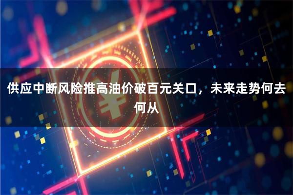 供应中断风险推高油价破百元关口，未来走势何去何从