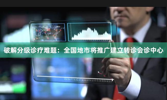 破解分级诊疗难题：全国地市将推广建立转诊会诊中心