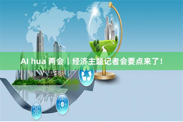 AI hua 两会丨经济主题记者会要点来了！